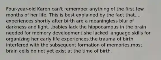 Four-year-old Karen can't remember anything of the first few months of her life. This is best explained by the fact that.... experiences shortly after birth are a meaningless blur of darkness and light. .babies lack the hippocampus in the brain needed for memory development.she lacked language skills for organizing her early life experiences.the trauma of birth interfered with the subsequent formation of memories.most brain cells do not yet exist at the time of birth.