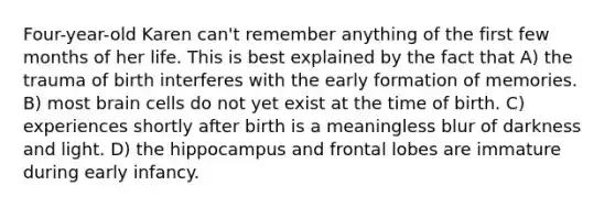 Four-year-old Karen can't remember anything of the first few months of her life. This is best explained by the fact that A) the trauma of birth interferes with the early formation of memories. B) most brain cells do not yet exist at the time of birth. C) experiences shortly after birth is a meaningless blur of darkness and light. D) the hippocampus and frontal lobes are immature during early infancy.