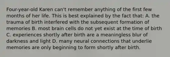 Four-year-old Karen can't remember anything of the first few months of her life. This is best explained by the fact that: A. the trauma of birth interfered with the subsequent formation of memories B. most brain cells do not yet exist at the time of birth C. experiences shortly after birth are a meaningless blur of darkness and light D. many neural connections that underlie memories are only beginning to form shortly after birth.