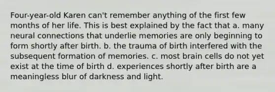 Four-year-old Karen can't remember anything of the first few months of her life. This is best explained by the fact that a. many neural connections that underlie memories are only beginning to form shortly after birth. b. the trauma of birth interfered with the subsequent formation of memories. c. most brain cells do not yet exist at the time of birth d. experiences shortly after birth are a meaningless blur of darkness and light.