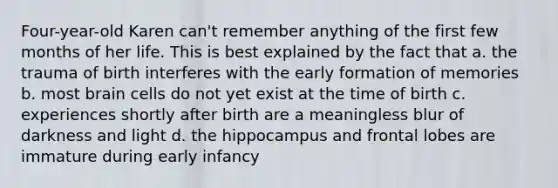 Four-year-old Karen can't remember anything of the first few months of her life. This is best explained by the fact that a. the trauma of birth interferes with the early formation of memories b. most brain cells do not yet exist at the time of birth c. experiences shortly after birth are a meaningless blur of darkness and light d. the hippocampus and frontal lobes are immature during early infancy