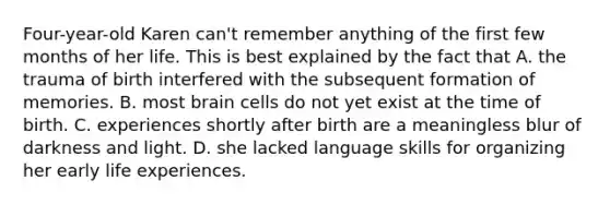 Four-year-old Karen can't remember anything of the first few months of her life. This is best explained by the fact that A. the trauma of birth interfered with the subsequent formation of memories. B. most brain cells do not yet exist at the time of birth. C. experiences shortly after birth are a meaningless blur of darkness and light. D. she lacked language skills for organizing her early life experiences.