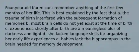 Four-year-old Karen cant remember anything of the first few months of her life. This is best explained by the fact that a. the trauma of birth interfered with the subsequent formation of memories b. most brain cells do not yet exist at the time of birth c. experiences shortly after birth are a meaningless blur of darkness and light d. she lacked language skills for organizing her early life experiences e. babies lack the hippocampus in the brain needed for memory development