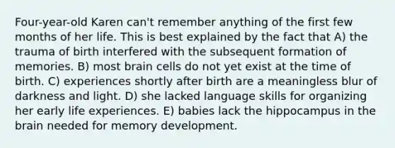 Four-year-old Karen can't remember anything of the first few months of her life. This is best explained by the fact that A) the trauma of birth interfered with the subsequent formation of memories. B) most brain cells do not yet exist at the time of birth. C) experiences shortly after birth are a meaningless blur of darkness and light. D) she lacked language skills for organizing her early life experiences. E) babies lack the hippocampus in the brain needed for memory development.