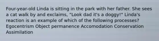 Four-year-old Linda is sitting in the park with her father. She sees a cat walk by and exclaims, "Look dad it's a doggy!" Linda's reaction is an example of which of the following processes? Egocentrism Object permanence Accomodation Conservation Assimilation