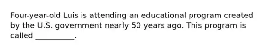 Four-year-old Luis is attending an educational program created by the U.S. government nearly 50 years ago. This program is called __________.