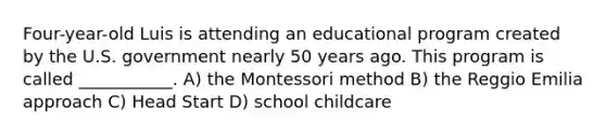 Four-year-old Luis is attending an educational program created by the U.S. government nearly 50 years ago. This program is called ___________. A) the Montessori method B) the Reggio Emilia approach C) Head Start D) school childcare