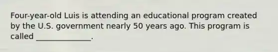 Four-year-old Luis is attending an educational program created by the U.S. government nearly 50 years ago. This program is called ______________.