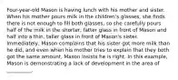 Four-year-old Mason is having lunch with his mother and sister. When his mother pours milk in the children's glasses, she finds there is not enough to fill both glasses, so she carefully pours half of the milk in the shorter, fatter glass in front of Mason and half into a thin, taller glass in front of Mason's sister. Immediately, Mason complains that his sister got more milk than he did, and even when his mother tries to explain that they both got the same amount, Mason insists he is right. In this example, Mason is demonstrating a lack of development in the area of __________.