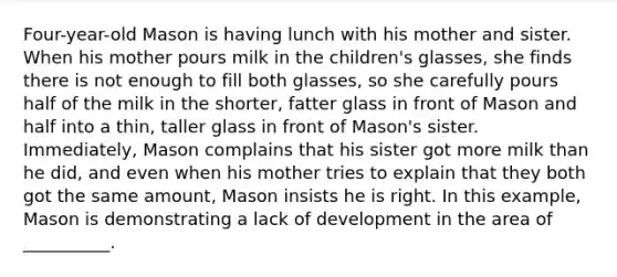 Four-year-old Mason is having lunch with his mother and sister. When his mother pours milk in the children's glasses, she finds there is not enough to fill both glasses, so she carefully pours half of the milk in the shorter, fatter glass in front of Mason and half into a thin, taller glass in front of Mason's sister. Immediately, Mason complains that his sister got more milk than he did, and even when his mother tries to explain that they both got the same amount, Mason insists he is right. In this example, Mason is demonstrating a lack of development in the area of __________.