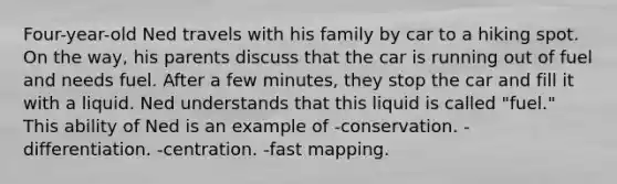 Four-year-old Ned travels with his family by car to a hiking spot. On the way, his parents discuss that the car is running out of fuel and needs fuel. After a few minutes, they stop the car and fill it with a liquid. Ned understands that this liquid is called "fuel." This ability of Ned is an example of -conservation. -differentiation. -centration. -fast mapping.