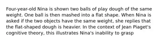 Four-year-old Nina is shown two balls of play dough of the same weight. One ball is then mashed into a flat shape. When Nina is asked if the two objects have the same weight, she replies that the flat-shaped dough is heavier. In the context of Jean Piaget's cognitive theory, this illustrates Nina's inability to grasp