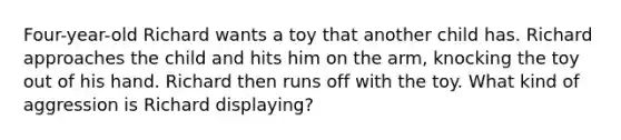 Four-year-old Richard wants a toy that another child has. Richard approaches the child and hits him on the arm, knocking the toy out of his hand. Richard then runs off with the toy. What kind of aggression is Richard displaying?