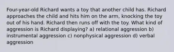 Four-year-old Richard wants a toy that another child has. Richard approaches the child and hits him on the arm, knocking the toy out of his hand. Richard then runs off with the toy. What kind of aggression is Richard displaying? a) relational aggression b) instrumental aggression c) nonphysical aggression d) verbal aggression