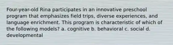 Four-year-old Rina participates in an innovative preschool program that emphasizes field trips, diverse experiences, and language enrichment. This program is characteristic of which of the following models? a. cognitive b. behavioral c. social d. developmental