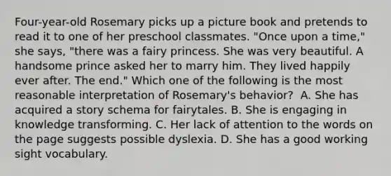 Four-year-old Rosemary picks up a picture book and pretends to read it to one of her preschool classmates. "Once upon a time," she says, "there was a fairy princess. She was very beautiful. A handsome prince asked her to marry him. They lived happily ever after. The end." Which one of the following is the most reasonable interpretation of Rosemary's behavior? ﻿ A. She has acquired a story schema for fairytales. B. She is engaging in knowledge transforming. C. Her lack of attention to the words on the page suggests possible dyslexia. D. She has a good working sight vocabulary.