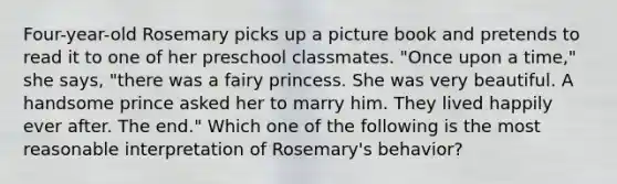 Four-year-old Rosemary picks up a picture book and pretends to read it to one of her preschool classmates. "Once upon a time," she says, "there was a fairy princess. She was very beautiful. A handsome prince asked her to marry him. They lived happily ever after. The end." Which one of the following is the most reasonable interpretation of Rosemary's behavior?