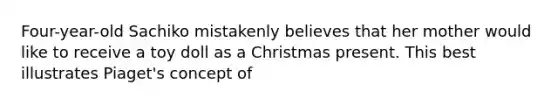 Four-year-old Sachiko mistakenly believes that her mother would like to receive a toy doll as a Christmas present. This best illustrates Piaget's concept of