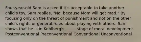 Four-year-old Sam is asked if it's acceptable to take another child's toy. Sam replies, "No, because Mom will get mad." By focusing only on the threat of punishment and not on the other child's rights or general rules about playing with others, Sam shows that he is in Kohlberg's _____ stage of moral development. Postconventional Preconventional Conventional Unconventional