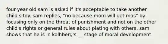 four-year-old sam is asked if it's acceptable to take another child's toy. sam replies, "no because mom will get mas" by focusing only on the threat of punishment and not on the other child's rights or general rules about plating with others, sam shows that he is in kolhberg's __ stage of moral development