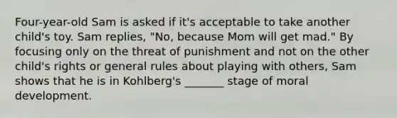 Four-year-old Sam is asked if it's acceptable to take another child's toy. Sam replies, "No, because Mom will get mad." By focusing only on the threat of punishment and not on the other child's rights or general rules about playing with others, Sam shows that he is in Kohlberg's _______ stage of moral development.