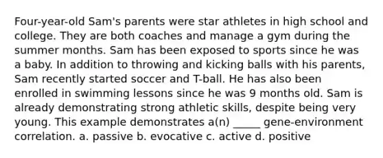 Four-year-old Sam's parents were star athletes in high school and college. They are both coaches and manage a gym during the summer months. Sam has been exposed to sports since he was a baby. In addition to throwing and kicking balls with his parents, Sam recently started soccer and T-ball. He has also been enrolled in swimming lessons since he was 9 months old. Sam is already demonstrating strong athletic skills, despite being very young. This example demonstrates a(n) _____ gene-environment correlation. a. passive b. evocative c. active d. positive