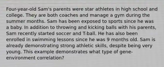 Four-year-old Sam's parents were star athletes in high school and college. They are both coaches and manage a gym during the summer months. Sam has been exposed to sports since he was a baby. In addition to throwing and kicking balls with his parents, Sam recently started soccer and T-ball. He has also been enrolled in swimming lessons since he was 9 months old. Sam is already demonstrating strong athletic skills, despite being very young. This example demonstrates what type of gene-environment correlation?