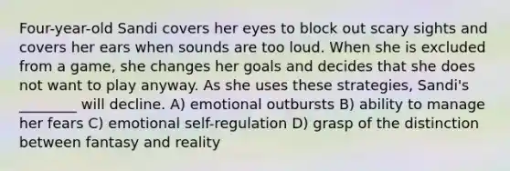Four-year-old Sandi covers her eyes to block out scary sights and covers her ears when sounds are too loud. When she is excluded from a game, she changes her goals and decides that she does not want to play anyway. As she uses these strategies, Sandi's ________ will decline. A) emotional outbursts B) ability to manage her fears C) emotional self-regulation D) grasp of the distinction between fantasy and reality