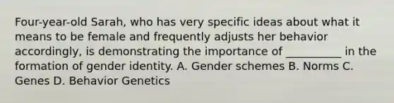 Four-year-old Sarah, who has very specific ideas about what it means to be female and frequently adjusts her behavior accordingly, is demonstrating the importance of __________ in the formation of gender identity. A. Gender schemes B. Norms C. Genes D. Behavior Genetics