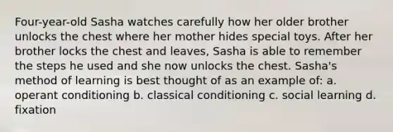 Four-year-old Sasha watches carefully how her older brother unlocks the chest where her mother hides special toys. After her brother locks the chest and leaves, Sasha is able to remember the steps he used and she now unlocks the chest. Sasha's method of learning is best thought of as an example of: a. operant conditioning b. classical conditioning c. social learning d. fixation