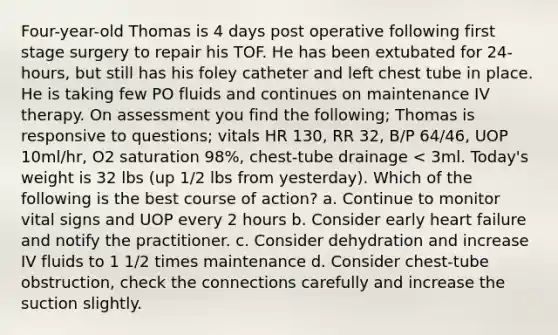 Four-year-old Thomas is 4 days post operative following first stage surgery to repair his TOF. He has been extubated for 24-hours, but still has his foley catheter and left chest tube in place. He is taking few PO fluids and continues on maintenance IV therapy. On assessment you find the following; Thomas is responsive to questions; vitals HR 130, RR 32, B/P 64/46, UOP 10ml/hr, O2 saturation 98%, chest-tube drainage < 3ml. Today's weight is 32 lbs (up 1/2 lbs from yesterday). Which of the following is the best course of action? a. Continue to monitor vital signs and UOP every 2 hours b. Consider early heart failure and notify the practitioner. c. Consider dehydration and increase IV fluids to 1 1/2 times maintenance d. Consider chest-tube obstruction, check the connections carefully and increase the suction slightly.