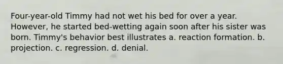 Four-year-old Timmy had not wet his bed for over a year. However, he started bed-wetting again soon after his sister was born. Timmy's behavior best illustrates a. reaction formation. b. projection. c. regression. d. denial.