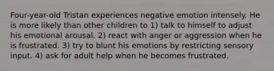 Four-year-old Tristan experiences negative emotion intensely. He is more likely than other children to 1) talk to himself to adjust his emotional arousal. 2) react with anger or aggression when he is frustrated. 3) try to blunt his emotions by restricting sensory input. 4) ask for adult help when he becomes frustrated.