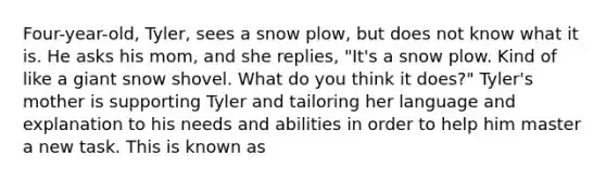 Four-year-old, Tyler, sees a snow plow, but does not know what it is. He asks his mom, and she replies, "It's a snow plow. Kind of like a giant snow shovel. What do you think it does?" Tyler's mother is supporting Tyler and tailoring her language and explanation to his needs and abilities in order to help him master a new task. This is known as