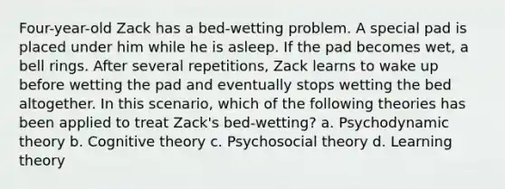 Four-year-old Zack has a bed-wetting problem. A special pad is placed under him while he is asleep. If the pad becomes wet, a bell rings. After several repetitions, Zack learns to wake up before wetting the pad and eventually stops wetting the bed altogether. In this scenario, which of the following theories has been applied to treat Zack's bed-wetting? a. Psychodynamic theory b. Cognitive theory c. Psychosocial theory d. Learning theory