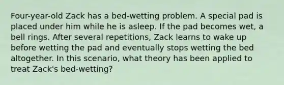 Four-year-old Zack has a bed-wetting problem. A special pad is placed under him while he is asleep. If the pad becomes wet, a bell rings. After several repetitions, Zack learns to wake up before wetting the pad and eventually stops wetting the bed altogether. In this scenario, what theory has been applied to treat Zack's bed-wetting?