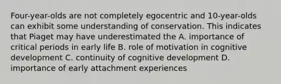 Four-year-olds are not completely egocentric and 10-year-olds can exhibit some understanding of conservation. This indicates that Piaget may have underestimated the A. importance of critical periods in early life B. role of motivation in cognitive development C. continuity of cognitive development D. importance of early attachment experiences