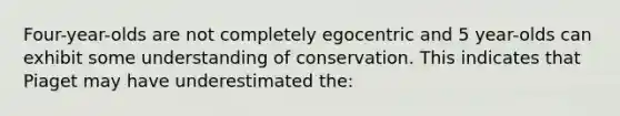 Four-year-olds are not completely egocentric and 5 year-olds can exhibit some understanding of conservation. This indicates that Piaget may have underestimated the: