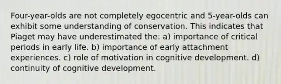 Four-year-olds are not completely egocentric and 5-year-olds can exhibit some understanding of conservation. This indicates that Piaget may have underestimated the: a) importance of critical periods in early life. b) importance of early attachment experiences. c) role of motivation in cognitive development. d) continuity of cognitive development.