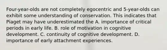 Four-year-olds are not completely egocentric and 5-year-olds can exhibit some understanding of conservation. This indicates that Piaget may have underestimated the A. importance of critical periods in early life. B. role of motivation in cognitive development. C. continuity of cognitive development. D. importance of early attachment experiences.