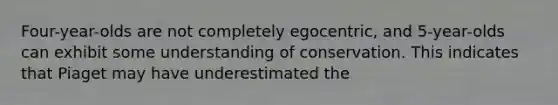 Four-year-olds are not completely egocentric, and 5-year-olds can exhibit some understanding of conservation. This indicates that Piaget may have underestimated the