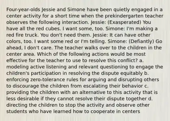 Four-year-olds Jessie and Simone have been quietly engaged in a center activity for a short time when the prekindergarten teacher observes the following interaction. Jessie: (Exasperated) You have all the red cubes. I want some, too. Simone: I'm making a red fire truck. You don't need them. Jessie: It can have other colors, too. I want some red or I'm telling. Simone: (Defiantly) Go ahead, I don't care. The teacher walks over to the children in the center area. Which of the following actions would be most effective for the teacher to use to resolve this conflict? a. modeling active listening and relevant questioning to engage the children's participation in resolving the dispute equitably b. enforcing zero-tolerance rules for arguing and disrupting others to discourage the children from escalating their behavior c. providing the children with an alternative to this activity that is less desirable if they cannot resolve their dispute together d. directing the children to stop the activity and observe other students who have learned how to cooperate in centers