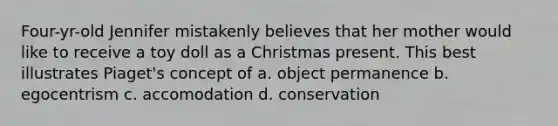 Four-yr-old Jennifer mistakenly believes that her mother would like to receive a toy doll as a Christmas present. This best illustrates Piaget's concept of a. object permanence b. egocentrism c. accomodation d. conservation