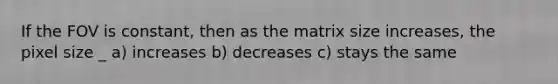 If the FOV is constant, then as the matrix size increases, the pixel size _ a) increases b) decreases c) stays the same