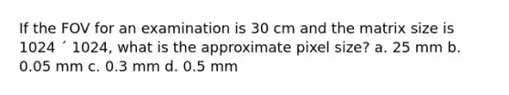 If the FOV for an examination is 30 cm and the matrix size is 1024 ´ 1024, what is the approximate pixel size? a. 25 mm b. 0.05 mm c. 0.3 mm d. 0.5 mm