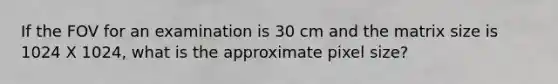 If the FOV for an examination is 30 cm and the matrix size is 1024 X 1024, what is the approximate pixel size?