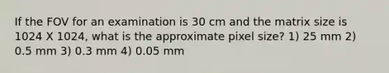 If the FOV for an examination is 30 cm and the matrix size is 1024 X 1024, what is the approximate pixel size? 1) 25 mm 2) 0.5 mm 3) 0.3 mm 4) 0.05 mm