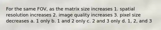 For the same FOV, as the matrix size increases 1. spatial resolution increases 2. image quality increases 3. pixel size decreases a. 1 only b. 1 and 2 only c. 2 and 3 only d. 1, 2, and 3