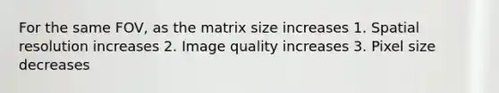 For the same FOV, as the matrix size increases 1. Spatial resolution increases 2. Image quality increases 3. Pixel size decreases