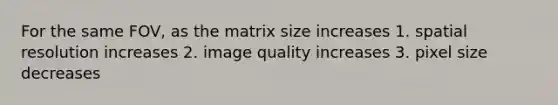 For the same FOV, as the matrix size increases 1. spatial resolution increases 2. image quality increases 3. pixel size decreases